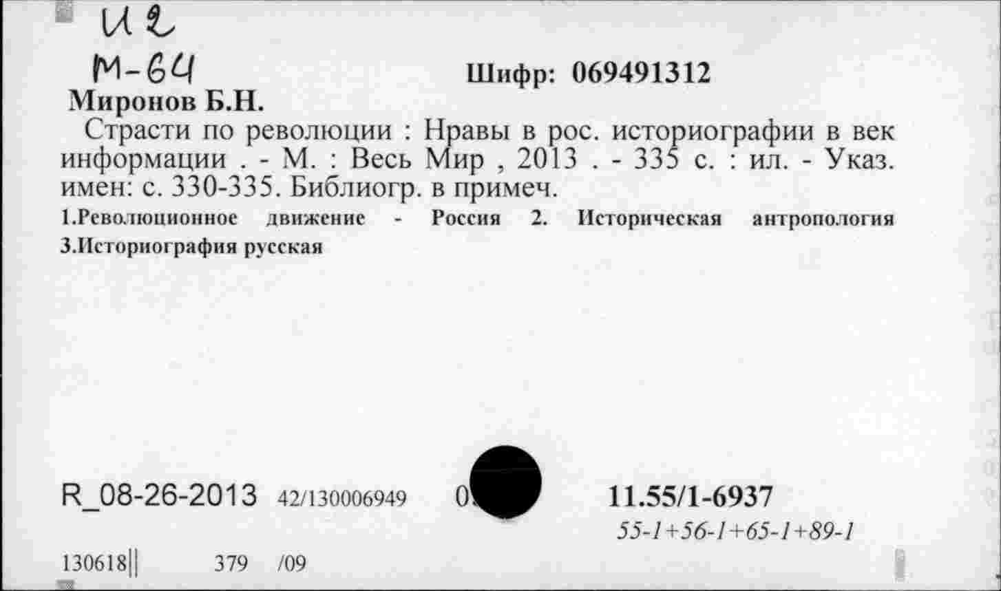 ﻿Ы Ь
М-64	Шифр: 069491312
Миронов Б.Н.
Страсти по революции : Нравы в рос. историографии в век информации . - М. : Весь Мир ,2013 . - 335 с. : ил. - Указ, имен: с. 330-335. Библиогр. в примем.
1.Революционное движение - Россия 2. Историческая антропология 3.Историография русская
И_08-26-2013 42/130006949
0'
130618Ц	379 /09
11.55/1-6937
55-7 +56-7 + 65-7+59-7